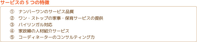 5つの特徴 1.ナンバーワンのサービス品質 2.ワン・ストックの家事・保育サービスの提供 3.バイリンガル対応 4.家政婦の人材紹介サービス 5.コーディネーターのコンサルティング力